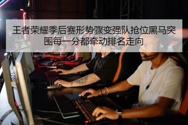 王者荣耀季后赛形势骤变强队抢位黑马突围每一分都牵动排名走向